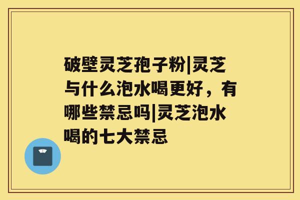 破壁灵芝孢子粉|灵芝与什么泡水喝更好，有哪些禁忌吗|灵芝泡水喝的七大禁忌