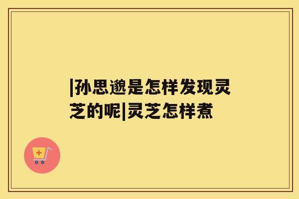 |孙思邈是怎样发现灵芝的呢|灵芝怎样煮