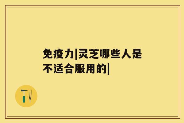 免疫力|灵芝哪些人是不适合服用的|