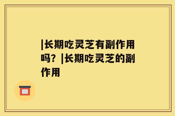 |长期吃灵芝有副作用吗?|长期吃灵芝的副作用 |长期吃灵芝有副作用吗?|长期吃灵芝的副作用