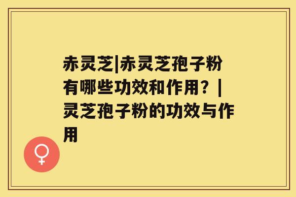赤灵芝|赤灵芝孢子粉有哪些功效和作用?|灵芝孢子粉的功效与作用 赤灵芝|赤灵芝孢子粉有哪些功效和作用?|灵芝孢子粉的功效与作用