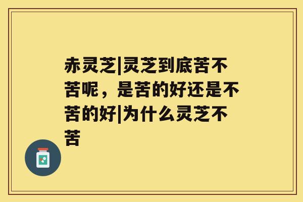 赤灵芝|灵芝到底苦不苦呢，是苦的好还是不苦的好|为什么灵芝不苦