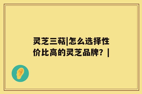 灵芝三萜|怎么选择性价比高的灵芝品牌？|