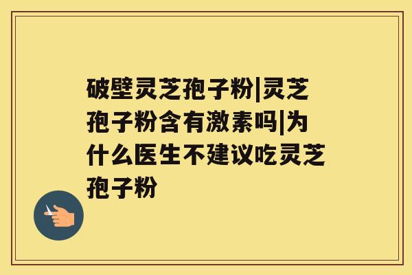 破壁灵芝孢子粉|灵芝孢子粉含有激素吗|为什么医生不建议吃灵芝孢子粉