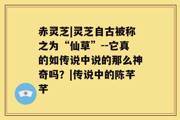 赤灵芝|灵芝自古被称之为“仙草”--它真的如传说中说的那么神奇吗？|传说中的陈芊芊