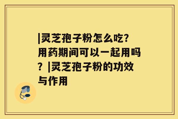 |灵芝孢子粉怎么吃？用药期间可以一起用吗？|灵芝孢子粉的功效与作用