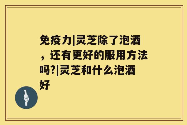 免疫力|灵芝除了泡酒,还有更好的服用方法吗?|灵芝和什么泡酒好 免疫力|灵芝除了泡酒,还有更好的服用方法吗?|灵芝和什么泡酒好