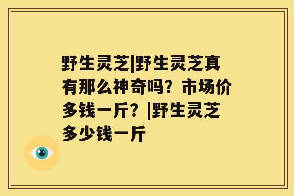 野生灵芝|野生灵芝真有那么神奇吗？市场价多钱一斤？|野生灵芝多少钱一斤