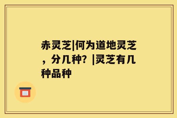赤灵芝|何为道地灵芝,分几种?|灵芝有几种品种 赤灵芝|何为道地灵芝,分几种?|灵芝有几种品种