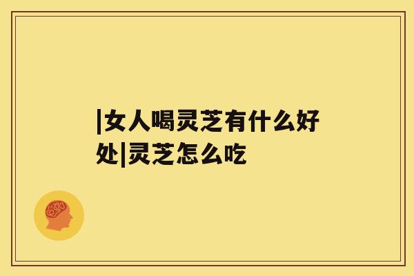 |女人喝灵芝有什么好处|灵芝怎么吃