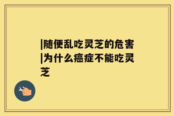 |随便乱吃灵芝的危害|为什么症不能吃灵芝