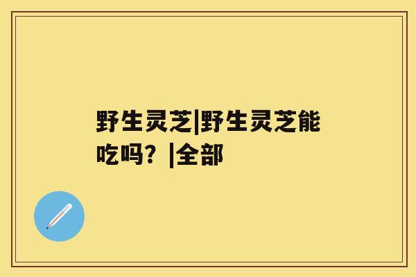 野生灵芝|野生灵芝能吃吗?|全部 野生灵芝|野生灵芝能吃吗?|全部