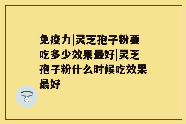 免疫力|灵芝孢子粉要吃多少效果最好|灵芝孢子粉什么时候吃效果最好 免疫力|灵芝孢子粉要吃多少效果最好|灵芝孢子粉什么时候吃效果最好