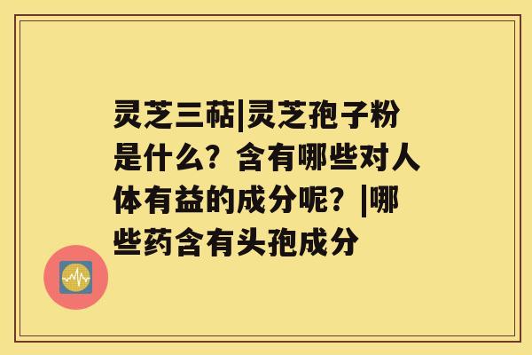 灵芝三萜|灵芝孢子粉是什么?含有哪些对人体有益的成分呢?|哪些药含有头孢成分 灵芝三萜|灵芝孢子粉是什么?含有哪些对人体有益的成分呢?|哪些药含有头孢成分