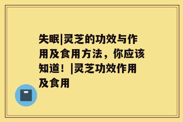 |灵芝的功效与作用及食用方法，你应该知道！|灵芝功效作用及食用