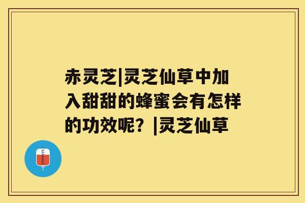 赤灵芝|灵芝仙草中加入甜甜的蜂蜜会有怎样的功效呢？|灵芝仙草