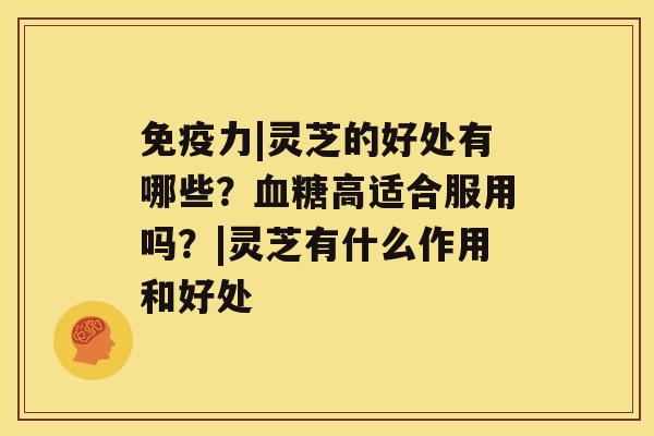 免疫力|灵芝的好处有哪些？高适合服用吗？|灵芝有什么作用和好处