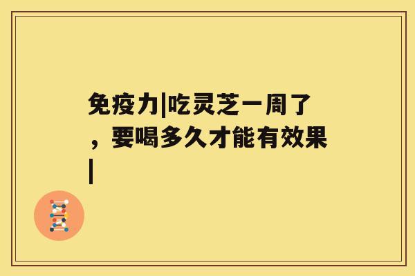 免疫力|吃灵芝一周了,要喝多久才能有效果| 免疫力|吃灵芝一周了,要喝多久才能有效果|