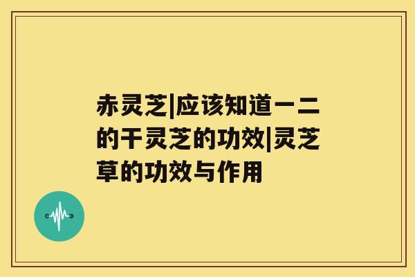 赤灵芝|应该知道一二的干灵芝的功效|灵芝草的功效与作用