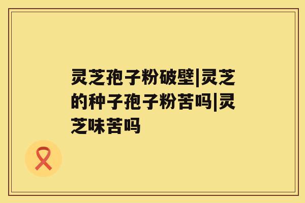 灵芝孢子粉破壁|灵芝的种子孢子粉苦吗|灵芝味苦吗 灵芝孢子粉破壁|灵芝的种子孢子粉苦吗|灵芝味苦吗