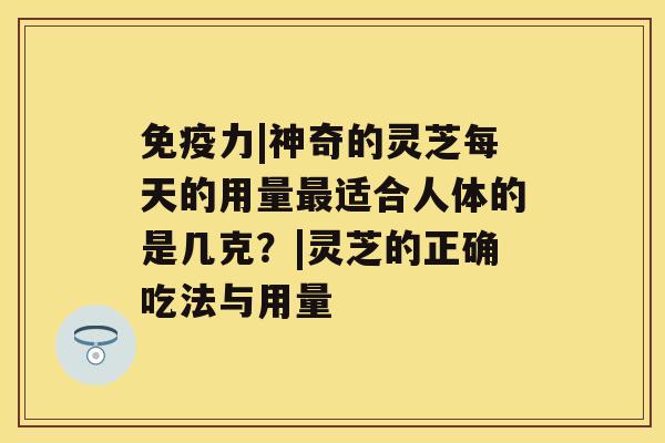 免疫力|神奇的灵芝每天的用量适合人体的是几克？|灵芝的正确吃法与用量