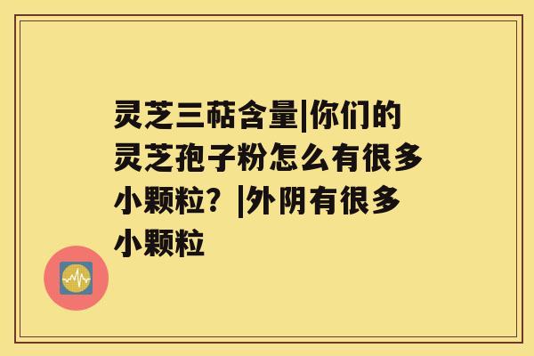 灵芝三萜含量|你们的灵芝孢子粉怎么有很多小颗粒？|外阴有很多小颗粒