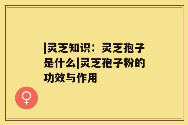 |灵芝知识:灵芝孢子是什么|灵芝孢子粉的功效与作用 |灵芝知识:灵芝孢子是什么|灵芝孢子粉的功效与作用