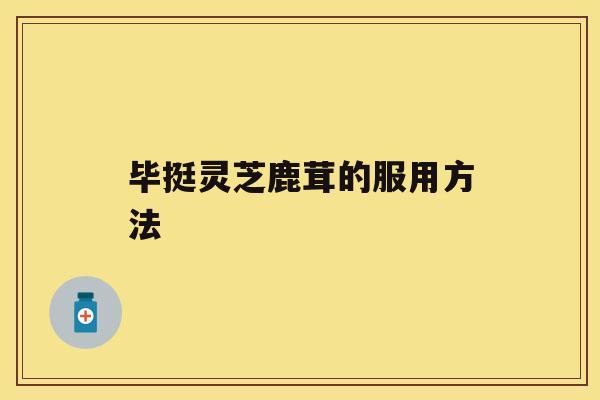 毕挺灵芝鹿茸的服用方法 毕挺灵芝鹿茸的服用方法
