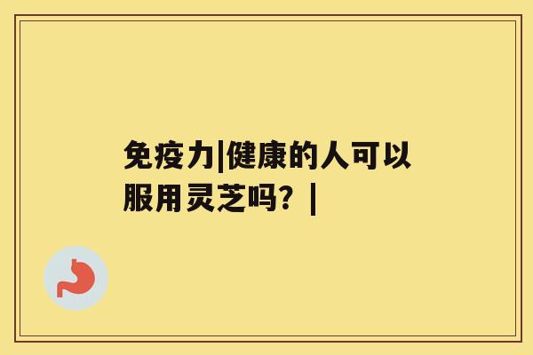 免疫力|健康的人可以服用灵芝吗?| 免疫力|健康的人可以服用灵芝吗?|