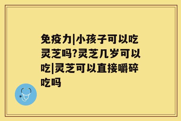免疫力|小孩子可以吃灵芝吗?灵芝几岁可以吃|灵芝可以直接嚼碎吃吗 免疫力|小孩子可以吃灵芝吗?灵芝几岁可以吃|灵芝可以直接嚼碎吃吗