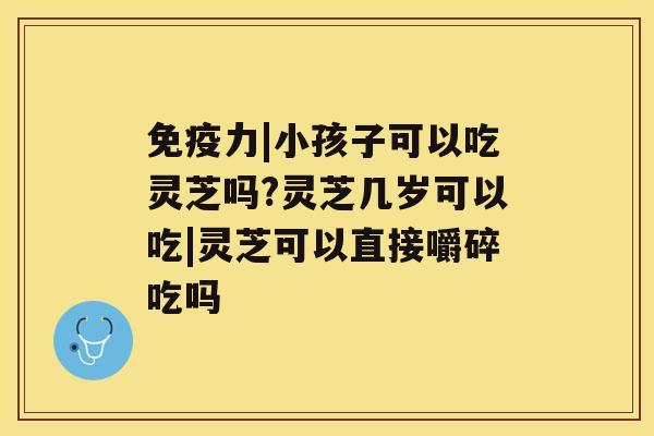 免疫力|小孩子可以吃灵芝吗?灵芝几岁可以吃|灵芝可以直接嚼碎吃吗