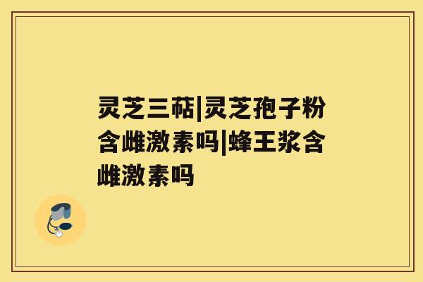 灵芝三萜|灵芝孢子粉含雌激素吗|蜂王浆含雌激素吗 灵芝三萜|灵芝孢子粉含雌激素吗|蜂王浆含雌激素吗