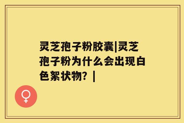 灵芝孢子粉胶囊|灵芝孢子粉为什么会出现白色絮状物?| 灵芝孢子粉胶囊|灵芝孢子粉为什么会出现白色絮状物?|