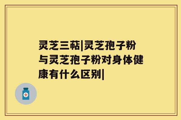 灵芝三萜|灵芝孢子粉与灵芝孢子粉对身体健康有什么区别| 灵芝三萜|灵芝孢子粉与灵芝孢子粉对身体健康有什么区别|