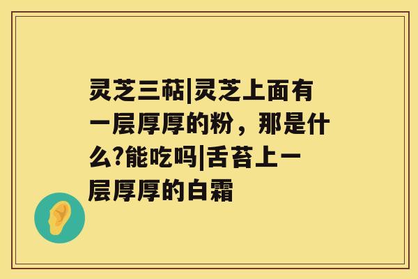 灵芝三萜|灵芝上面有一层厚厚的粉，那是什么?能吃吗|舌苔上一层厚厚的白霜