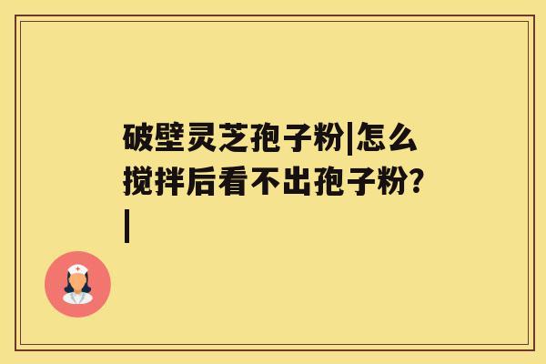 破壁灵芝孢子粉|怎么搅拌后看不出孢子粉？|