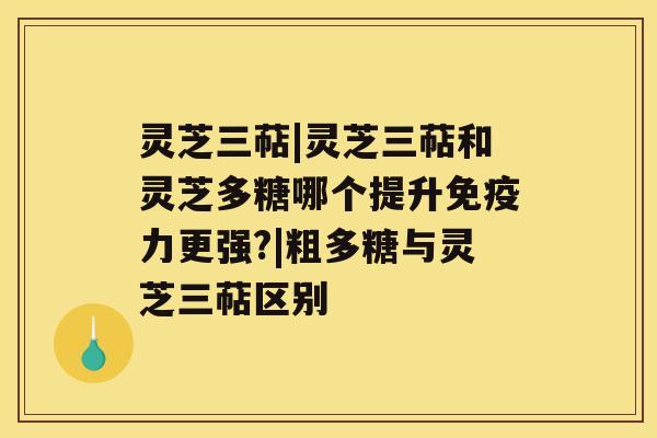 灵芝三萜|灵芝三萜和灵芝多糖哪个提升免疫力更强?|粗多糖与灵芝三萜区别