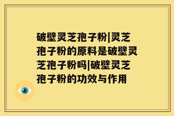 破壁灵芝孢子粉|灵芝孢子粉的原料是破壁灵芝孢子粉吗|破壁灵芝孢子粉的功效与作用