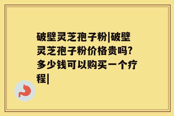 破壁灵芝孢子粉|破壁灵芝孢子粉价格贵吗?多少钱可以购买一个疗程|