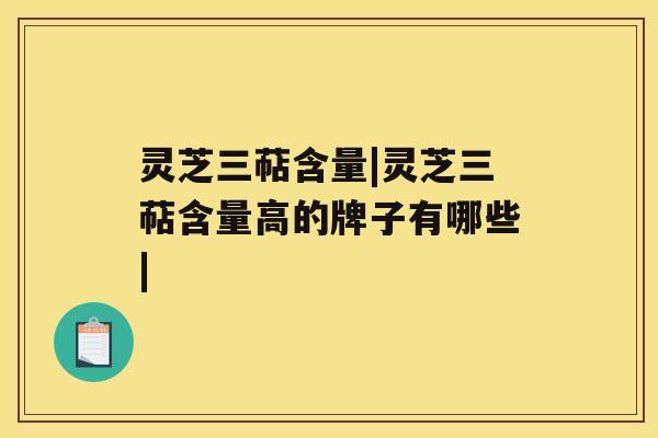灵芝三萜含量|灵芝三萜含量高的牌子有哪些|