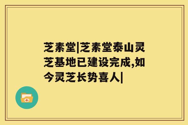 芝素堂|芝素堂泰山灵芝基地已建设完成,如今灵芝长势喜人|