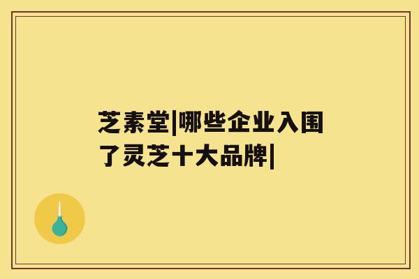 芝素堂|哪些企业入围了灵芝十大品牌|