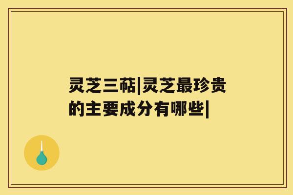 灵芝三萜|灵芝珍贵的主要成分有哪些|