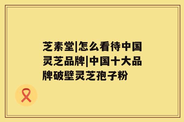芝素堂|怎么看待中国灵芝品牌|中国十大品牌破壁灵芝孢子粉