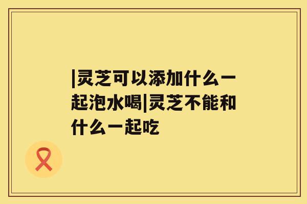 |灵芝可以添加什么一起泡水喝|灵芝不能和什么一起吃
