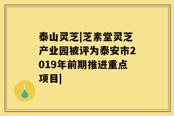 泰山灵芝|芝素堂灵芝产业园被评为泰安市2019年前期推进重点项目|