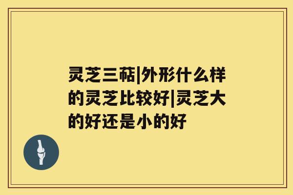 灵芝三萜|外形什么样的灵芝比较好|灵芝大的好还是小的好 灵芝三萜|外形什么样的灵芝比较好|灵芝大的好还是小的好