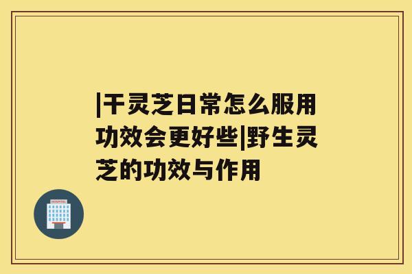 |干灵芝日常怎么服用功效会更好些|野生灵芝的功效与作用