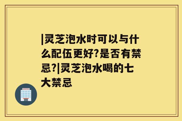 |灵芝泡水时可以与什么配伍更好?是否有禁忌?|灵芝泡水喝的七大禁忌