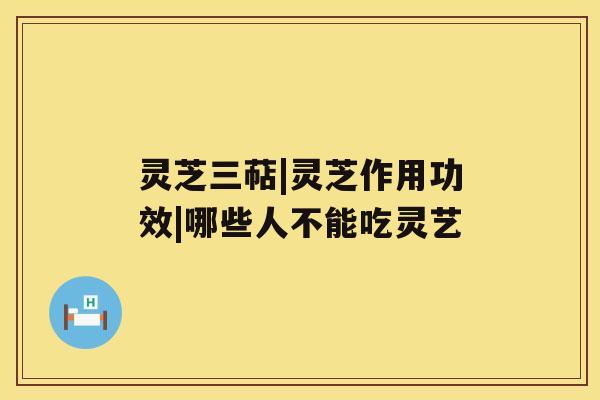 灵芝三萜|灵芝作用功效|哪些人不能吃灵艺